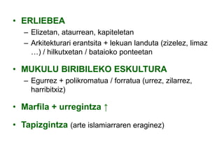 • ERLIEBEA
– Elizetan, ataurrean, kapiteletan
– Arkitekturari erantsita + lekuan landuta (zizelez, limaz
…) / hilkutxetan / bataioko ponteetan

• MUKULU BIRIBILEKO ESKULTURA
– Egurrez + polikromatua / forratua (urrez, zilarrez,
harribitxiz)

• Marfila + urregintza ↑
• Tapizgintza (arte islamiarraren eraginez)

 