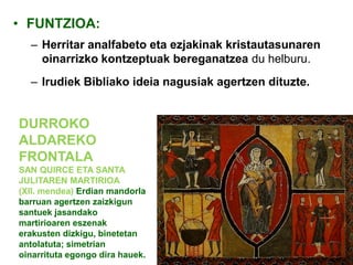• FUNTZIOA:
– Herritar analfabeto eta ezjakinak kristautasunaren
oinarrizko kontzeptuak bereganatzea du helburu.
– Irudiek Bibliako ideia nagusiak agertzen dituzte.

DURROKO
ALDAREKO
FRONTALA
SAN QUIRCE ETA SANTA
JULITAREN MARTIRIOA
(XII. mendea) Erdian mandorla
barruan agertzen zaizkigun
santuek jasandako
martirioaren eszenak
erakusten dizkigu, binetetan
antolatuta; simetrian
oinarrituta egongo dira hauek.

 