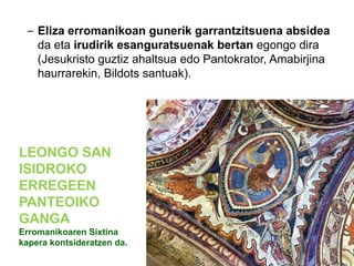 – Eliza erromanikoan gunerik garrantzitsuena absidea
da eta irudirik esanguratsuenak bertan egongo dira
(Jesukristo guztiz ahaltsua edo Pantokrator, Amabirjina
haurrarekin, Bildots santuak).

LEONGO SAN
ISIDROKO
ERREGEEN
PANTEOIKO
GANGA
Erromanikoaren Sixtina
kapera kontsideratzen da.

 
