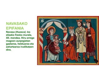 NAVASAKO
EPIFANIA
Navasa (Huesca) -ko
elizako fresko murala,
XII. mendea. Hiru errege
magoen aurpegietan
gaztaroa, helduaroa eta
zahartzaroa irudikatzen
dira.

 