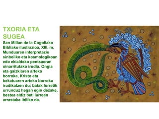 TXORIA ETA
SUGEA
San Millan de la Cogollako
Bibliako ilustrazioa, XIII. m.
Munduaren interpretazio
sinboliko eta kosmologikoan
edo ekialdeko pentsaeran
oinarritutako irudia. Ongia
eta gaizkiaren arteko
borroka, Kristo eta
bekatuaren arteko borroka
irudikatzen du; batak lurretik
urrunduz hegan egin dezake,
bestea aldiz beti lurrean
arrastaka ibiliko da.

 