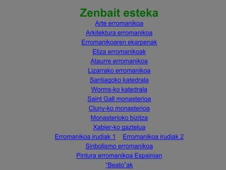 Zenbait esteka
Arte erromanikoa
Arkitektura erromanikoa
Erromanikoaren ekarpenak
Eliza erromanikoak
Ataurre erromanikoa
Lizarrako erromanikoa
Santiagoko katedrala
Worms-ko katedrala
Saint Gall monasterioa
Cluny-ko monasterioa
Monasterioko bizitza
Xabier-ko gaztelua
Erromanikoa irudiak 1 Erromanikoa irudiak 2
Sinbolismo erromanikoa
Pintura erromanikoa Espainian
“Beato”ak

 