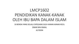 LMCP1602
PENDIDIKAN KANAK-KANAK
OLEH IBU BAPA DALAM ISLAM
10 BENDA YANG SELALU DIPEGANG OLEH KANAK-KANAK KECIL
OMAR BIN ISMAIL
A170394
 