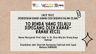 Nama Pensyarah: Prof. Dato' Ir. Dr. Riza Atiq bin Orang Kaya
Rahmat
Disediakan oleh: Sharifah Nurhanies Fakhriah binti Syed
Mahaza (A180608)
LMCP 1602
(PENDIDIKAN KANAK-KANAK OLEH IBIBAPA DALAM ISLAM)
 