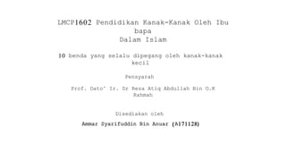 LMCP1602 Pendidikan Kanak-Kanak Oleh Ibu
bapa
Dalam Islam
10 benda yang selalu dipegang oleh kanak-kanak
kecil
Pensyarah
Prof. Dato’ Ir. Dr Reza Atiq Abdullah Bin O.K
Rahmah
Disediakan oleh
Ammar Syarifuddin Bin Anuar (A171128)
 