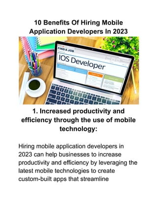 10 Benefits Of Hiring Mobile
Application Developers In 2023
1. Increased productivity and
efficiency through the use of mobile
technology:
Hiring mobile application developers in
2023 can help businesses to increase
productivity and efficiency by leveraging the
latest mobile technologies to create
custom-built apps that streamline
 