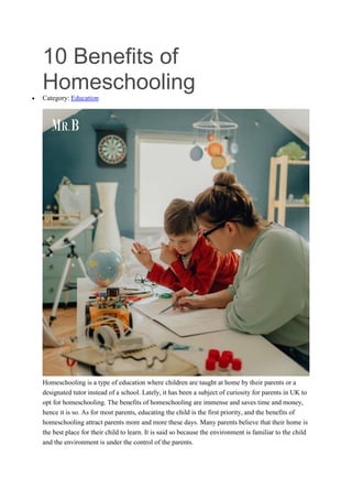 10 Benefits of
Homeschooling
 Category: Education
Homeschooling is a type of education where children are taught at home by their parents or a
designated tutor instead of a school. Lately, it has been a subject of curiosity for parents in UK to
opt for homeschooling. The benefits of homeschooling are immense and saves time and money,
hence it is so. As for most parents, educating the child is the first priority, and the benefits of
homeschooling attract parents more and more these days. Many parents believe that their home is
the best place for their child to learn. It is said so because the environment is familiar to the child
and the environment is under the control of the parents.
 