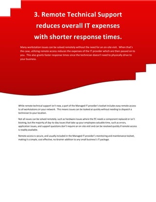  
3. Remote Technical Support 
 
reduces overall IT expenses 
with shorter response times. 
 
Many workstation issues can be solved remotely without the need for an on‐site visit.  When that’s 
the case, utilizing remote access reduces the expenses of the IT provider which are then passed on to 
you.  This also grants faster response times since the technician doesn’t need to physically drive to 
your business. 
 
 
 
 
 
 
 
 
 
 
 
 
 
 
 
 
 
While remote technical support isn’t new, a part of the Managed IT provider’s toolset includes easy remote access 
to all workstations on your network.  This means issues can be looked at quickly without needing to dispatch a 
technician to your location. 
 
Not all issues can be solved remotely, such as hardware issues where the PC needs a component replaced or isn’t 
booting, but the majority of day‐to‐day issues that take up your employees valuable time, such as errors, 
application issues, and support questions don’t require an on‐site visit and can be resolved quickly if remote access 
is readily available. 
 
Remote access is secure, and usually included in the Managed IT provider’s monitoring and maintenance toolset, 
making it a simple, cost effective, no‐brainer addition to any small business’s IT package. 
 