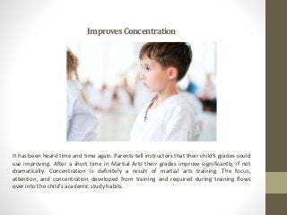 ImprovesConcentration
It has been heard time and time again. Parents tell instructors that their child’s grades could
use improving. After a short time in Martial Arts their grades improve significantly, if not
dramatically. Concentration is definitely a result of martial arts training. The focus,
attention, and concentration developed from training and required during training flows
over into the child’s academic study habits.
 
