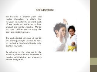 Self-Discipline
Self-discipline is another point that
ripples throughout a child’s life.
However, to master the different levels
of any martial art you’ve got to have
physical and mental discipline. Martial
arts give children practice using the
body and mind in harmony.
The goal-oriented structure of martial
arts training prompts students to focus
on the task at hand and diligently strive
to attain new skills.
By adhering to the rules set by the
instructor, martial arts will help them to
develop self-discipline, and eventually
make it a way of life.
 
