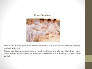 Co-ordination
Martial arts demand great hand-eye coordination. It also increases the harmony between
the body and mind.
Physical coordination tends to improve rapidly in children who take up a Martial Art - many
of the techniques which must be learnt are complicated, and require hours of practice to
perfect
 