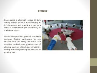 Fitness
Encouraging a physically active lifestyle
among today’s youth is as challenging as
it is important and martial arts can be a
creative complement (or alternative) to
traditional sports.
Martial Arts provide a great all over body
workout, forcing participants to use
muscles that are rarely exercised. The
activities involved use a great amount of
physical exertion which helps inflexibility,
toning and strengthening the muscles of
growing kids.
 