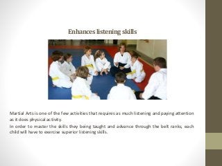 Enhanceslisteningskills
Martial Arts is one of the few activities that requires as much listening and paying attention
as it does physical activity.
In order to master the skills they being taught and advance through the belt ranks, each
child will have to exercise superior listening skills.
 