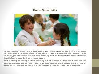 BoostsSocialSkills
Children who don’t always thrive in highly social environments may find it easier to get to know people
and make new friends when they’re in a room filled with peers who share a common interest. Children
on the playground may not always have much common ground, but devotees to the martial arts are able
to get to know one another through shared pursuits.
Martial arts require working in a team or dealing with other individuals, therefore, it helps your child
develop their social skills. Kids learn to cooperate and understand team behaviour. Partner-driven arts
like jiu jitsu can also foster camaraderie, as they force kids to pair off and build their skills together.
 