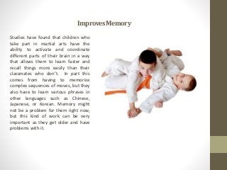 ImprovesMemory
Studies have found that children who
take part in martial arts have the
ability to activate and coordinate
different parts of their brain in a way
that allows them to learn faster and
recall things more easily than their
classmates who don’t. In part this
comes from having to memorize
complex sequences of moves, but they
also have to learn various phrases in
other languages such as Chinese,
Japanese, or Korean. Memory might
not be a problem for them right now,
but this kind of work can be very
important as they get older and have
problems with it.
 