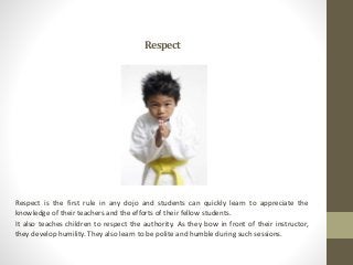 Respect
Respect is the first rule in any dojo and students can quickly learn to appreciate the
knowledge of their teachers...