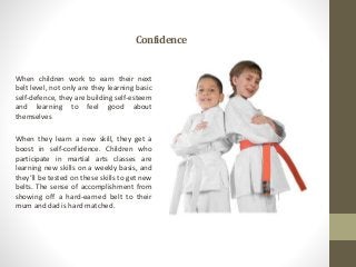 Confidence
When children work to earn their next
belt level, not only are they learning basic
self-defence, they are build...