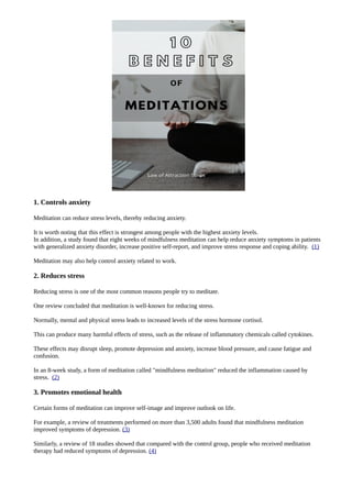 1. Controls anxiety
Meditation can reduce stress levels, thereby reducing anxiety.
It is worth noting that this effect is strongest among people with the highest anxiety levels.
In addition, a study found that eight weeks of mindfulness meditation can help reduce anxiety symptoms in patients
with generalized anxiety disorder, increase positive self-report, and improve stress response and coping ability. (1)
Meditation may also help control anxiety related to work.
2. Reduces stress
Reducing stress is one of the most common reasons people try to meditate.
One review concluded that meditation is well-known for reducing stress.
Normally, mental and physical stress leads to increased levels of the stress hormone cortisol.
This can produce many harmful effects of stress, such as the release of inflammatory chemicals called cytokines.
These effects may disrupt sleep, promote depression and anxiety, increase blood pressure, and cause fatigue and
confusion.
In an 8-week study, a form of meditation called "mindfulness meditation" reduced the inflammation caused by
stress. (2)
3. Promotes emotional health
Certain forms of meditation can improve self-image and improve outlook on life.
For example, a review of treatments performed on more than 3,500 adults found that mindfulness meditation
improved symptoms of depression. (3)
Similarly, a review of 18 studies showed that compared with the control group, people who received meditation
therapy had reduced symptoms of depression. (4)
 