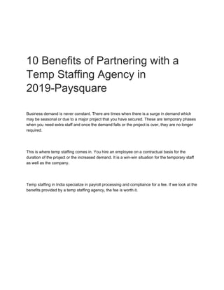 10 Benefits of Partnering with a
Temp Staffing Agency in
2019-Paysquare
Business demand is never constant. There are times when there is a surge in demand which
may be seasonal or due to a major project that you have secured. These are temporary phases
when you need extra staff and once the demand falls or the project is over, they are no longer
required.
This is where temp staffing comes in. You hire an employee on a contractual basis for the
duration of the project or the increased demand. It is a win-win situation for the temporary staff
as well as the company.
Temp staffing in India specialize in payroll processing and compliance for a fee. If we look at the
benefits provided by a temp staffing agency, the fee is worth it.
 