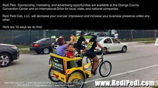 Redi Pedi Cab, LLC. | 9101 International Drive, Suite 1312, Orlando, Florida 32819
407.403.5511 | info@redipedi.com | www.RediPedi.com
Redi Pedi Sponsorship, marketing, and advertising opportunities are available at the Orange County
Convention Center and on International Drive for local, state, and national companies.
Redi Pedi Cab, LLC. will decrease your cost per impression and increase your business presence unlike any
other.
Here are 10 ways we do this!
 