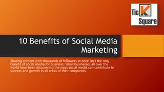 10 Benefits of Social Media
Marketing
Sharing content with thousands of followers at once isn’t the only
benefit of social media for business. Small businesses all over the
world have been discovering the ways social media can contribute to
success and growth in all areas of their companies.
 