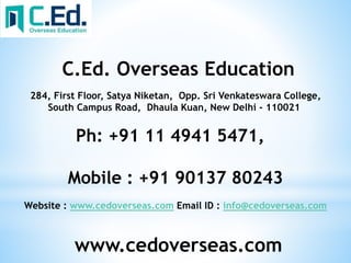 www.cedoverseas.com
C.Ed. Overseas Education
284, First Floor, Satya Niketan, Opp. Sri Venkateswara College,
South Campus Road, Dhaula Kuan, New Delhi - 110021
Ph: +91 11 4941 5471,
Mobile : +91 90137 80243
Website : www.cedoverseas.com Email ID : info@cedoverseas.com
 