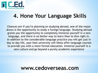 www.cedoverseas.com
4. Hone Your Language Skills
Chances are if you’re planning on studying abroad, one of the major
draws is the opportunity to study a foreign language. Studying abroad
grants you the opportunity to completely immerse yourself in a new
language, and there is no better way to learn than to dive right in.
In addition to the considerable language practice you will get just in
day to day life, your host university will likely offer language courses
to provide you with a more formal education. Immerse yourself in a
new culture and go beyond a purely academic experience
 