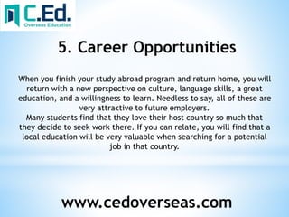 www.cedoverseas.com
5. Career Opportunities
When you finish your study abroad program and return home, you will
return with a new perspective on culture, language skills, a great
education, and a willingness to learn. Needless to say, all of these are
very attractive to future employers.
Many students find that they love their host country so much that
they decide to seek work there. If you can relate, you will find that a
local education will be very valuable when searching for a potential
job in that country.
 