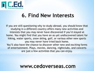 www.cedoverseas.com
6. Find New Interests
If you are still questioning why to study abroad, you should know that
studying in a different country offers many new activities and
interests that you may never have discovered if you’d stayed at
home. You might find that you have an as-yet undiscovered talent for
hiking, water sports, snow skiing, golf, or various other new sports
you may never have tried back home.
You’ll also have the chance to discover other new and exciting forms
of entertainment. Plays, movies, dancing, nightclubs, and concerts
are just a few activities that you can enjoy.
 