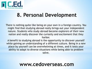 www.cedoverseas.com
8. Personal Development
There is nothing quite like being on your own in a foreign country. You
might find that studying abroad really brings out your independent
nature. Students who study abroad become explorers of their new
nation and really discover the curiosity and excitement that they
harbor.
A benefit to studying abroad is the opportunity to discover yourself
while gaining an understanding of a different culture. Being in a new
place by yourself can be overwhelming at times, and it tests your
ability to adapt to diverse situations while being able to problem
solve.
 