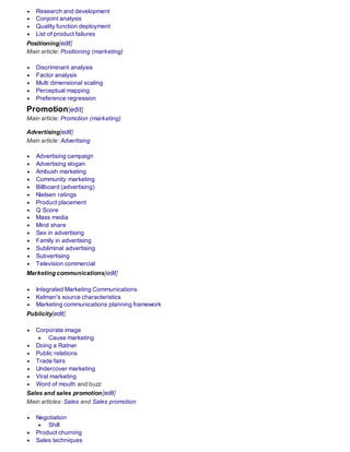  Research and development
 Conjoint analysis
 Quality function deployment
 List of product failures
Positioning[edit]
Main article: Positioning (marketing)
 Discriminant analysis
 Factor analysis
 Multi dimensional scaling
 Perceptual mapping
 Preference regression
Promotion[edit]
Main article: Promotion (marketing)
Advertising[edit]
Main article: Advertising
 Advertising campaign
 Advertising slogan
 Ambush marketing
 Community marketing
 Billboard (advertising)
 Nielsen ratings
 Product placement
 Q Score
 Mass media
 Mind share
 Sex in advertising
 Family in advertising
 Subliminal advertising
 Subvertising
 Television commercial
Marketing communications[edit]
 Integrated Marketing Communications
 Kelman's source characteristics
 Marketing communications planning framework
Publicity[edit]
 Corporate image
 Cause marketing
 Doing a Ratner
 Public relations
 Trade fairs
 Undercover marketing
 Viral marketing
 Word of mouth and buzz
Sales and sales promotion[edit]
Main articles: Sales and Sales promotion
 Negotiation
 Shill
 Product churning
 Sales techniques
 