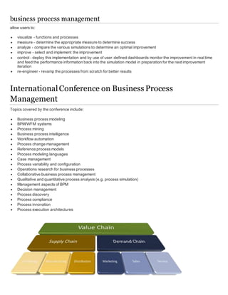 business process management
allow users to:
 visualize - functions and processes
 measure - determine the appropriate measure to determine success
 analyze - compare the various simulations to determine an optimal improvement
 improve - select and implement the improvement
 control - deploy this implementation and by use of user-defined dashboards monitor the improvement in real time
and feed the performance information back into the simulation model in preparation for the next improvement
iteration
 re-engineer - revamp the processes from scratch for better results
InternationalConference on Business Process
Management
Topics covered by the conference include:
 Business process modeling
 BPM/WFM systems
 Process mining
 Business process intelligence
 Workflow automation
 Process change management
 Reference process models
 Process modeling languages
 Case management
 Process variability and configuration
 Operations research for business processes
 Collaborative business process management
 Qualitative and quantitative process analysis (e.g. process simulation)
 Management aspects of BPM
 Decision management
 Process discovery
 Process compliance
 Process innovation
 Process execution architectures
 