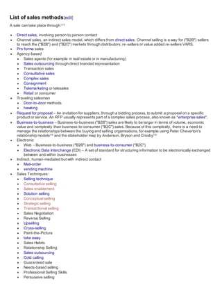 List of sales methods[edit]
A sale can take place through:[11]
 Direct sales, involving person to person contact
 Channel sales, an indirect sales model, which differs from direct sales. Channel selling is a way for ("B2B") sellers
to reach the ("B2B") and ("B2C") markets through distributors, re-sellers or value added re-sellers VARS.
 Pro forma sales
 Agency-based
 Sales agents (for example in real estate or in manufacturing)
 Sales outsourcing through direct branded representation
 Transaction sales
 Consultative sales
 Complex sales
 Consignment
 Telemarketing or telesales
 Retail or consumer
 Traveling salesman
 Door-to-door methods
 hawking
 Request for proposal – An invitation for suppliers, through a bidding process, to submit a proposal on a specific
product or service. An RFP usually represents part of a complex sales process, also known as "enterprise sales".
 Business-to-business – Business-to-business ("B2B") sales are likely to be larger in terms of volume, economic
value and complexity than business-to-consumer ("B2C") sales. Because of this complexity, there is a need to
manage the relationships between the buying and selling organisations, for example using Peter Cheverton's
relationship models[12]
and the stakeholder map by Anderson, Bryson and Crosby[13]
 Electronic
 Web – Business-to-business ("B2B") and business-to-consumer ("B2C")
 Electronic Data Interchange (EDI) – A set of standard for structuring information to be electronically exchanged
between and within businesses
 Indirect, human-mediated but with indirect contact
 Mail-order
 vending machine
 Sales Techniques:
 Selling technique
 Consultative selling
 Sales enablement
 Solution selling
 Conceptual selling
 Strategic selling
 Transactional selling
 Sales Negotiation
 Reverse Selling
 Upselling
 Cross-selling
 Paint-the-Picture
 take away
 Sales Habits
 Relationship Selling
 Sales outsourcing
 Cold calling
 Guaranteed sale
 Needs-based selling
 Professional Selling Skills
 Persuasive selling
 