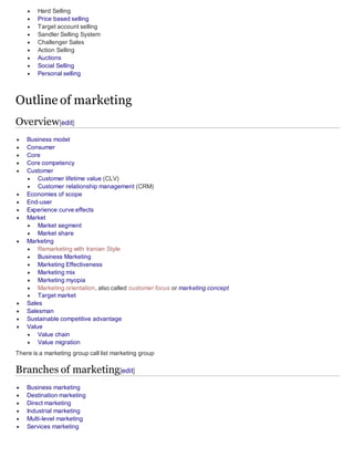  Hard Selling
 Price based selling
 Target account selling
 Sandler Selling System
 Challenger Sales
 Action Selling
 Auctions
 Social Selling
 Personal selling
Outline of marketing
Overview[edit]
 Business model
 Consumer
 Core
 Core competency
 Customer
 Customer lifetime value (CLV)
 Customer relationship management (CRM)
 Economies of scope
 End-user
 Experience curve effects
 Market
 Market segment
 Market share
 Marketing
 Remarketing with Iranian Style
 Business Marketing
 Marketing Effectiveness
 Marketing mix
 Marketing myopia
 Marketing orientation, also called customer focus or marketing concept
 Target market
 Sales
 Salesman
 Sustainable competitive advantage
 Value
 Value chain
 Value migration
There is a marketing group call list marketing group
Branches of marketing[edit]
 Business marketing
 Destination marketing
 Direct marketing
 Industrial marketing
 Multi-level marketing
 Services marketing
 