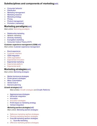 Subdisciplines and components of marketing[edit]
 Consumer behavior
 Distribution
 Marketing management
 Marketing research
 Marketing strategy
 Pricing
 Product management
 Promotion (marketing)
Marketing paradigms[edit]
Main article: Marketing paradigms
 Relationship marketing
 Network marketing
 Diversity marketing
 Evangelism marketing
 Consumer Culture Theory (CCT)
Customer experience management (CEM)[edit]
Main article: Customer experience management
 Brand experience
 Customer interface
 CEM integration
 CEM organization
 Experiential innovation
 Experiential marketing
 Experiential platform
 Experiential world
Marketing strategies[edit]
Main article: Marketing strategies
 Market dominance strategies
 Porter generic strategies
 Mass customization
 Vendor lock-in
 Scenario planning
Growth strategies[edit]
Main articles: Growth strategies and Growth Platforms
 Aggressiveness strategies
 Horizontal integration
 Innovation
 Innovation strategies
 Profit impact on marketing strategy
 Vertical integration
Marketing warfare strategies[edit]
Main article: Marketing warfare strategies
 Defensive marketing warfare strategies
 Flanking marketing warfare strategies
 Guerrilla marketing warfare strategies
 Guerrilla marketing
 Offensive marketing warfare strategies
 