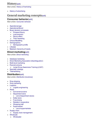 History[edit]
Main article: History of marketing
 History of advertising
General marketing concepts[edit]
Consumer behavior[edit]
Main article: Consumer behavior
 Aspirational age
 Aspirational Brand
 Buyer decision processes
 Prospect theory
 Loss aversion
 Decoy effect
 Time marketing
 Choice Modelling
 Demographics
 Demographic profile
 Lifestyle
 Maslow's hierarchy of needs
Direct marketing[edit]
Main article: Direct marketing
 Database marketing
 Direct Marketing Association (disambiguation)
 Multi-level marketing
 Pyramid scheme
 Large Group Awareness Training (LGAT)
 Specialty catalogs
 Telemarketing
Distribution[edit]
Main article: Distribution (business)
 Drop shipping
 Grey marketing
 Logistics
 Logistic engineering
 Retail
 Convenience store
 Department store
 List of department stores
 Dollar store
 Franchising
 Retailers' cooperative
 Shopping mall
 Supermarket
 List of supermarkets
 Supply chain
 Supply chain management
 Wholesale
 Wholesaler
 
