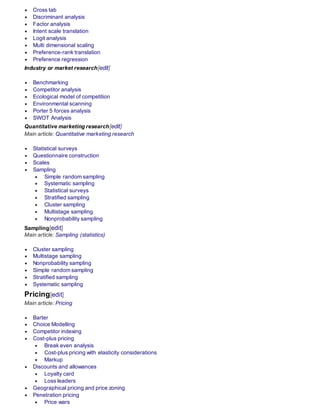  Cross tab
 Discriminant analysis
 Factor analysis
 Intent scale translation
 Logit analysis
 Multi dimensional scaling
 Preference-rank translation
 Preference regression
Industry or market research[edit]
 Benchmarking
 Competitor analysis
 Ecological model of competition
 Environmental scanning
 Porter 5 forces analysis
 SWOT Analysis
Quantitative marketing research[edit]
Main article: Quantitative marketing research
 Statistical surveys
 Questionnaire construction
 Scales
 Sampling
 Simple random sampling
 Systematic sampling
 Statistical surveys
 Stratified sampling
 Cluster sampling
 Multistage sampling
 Nonprobability sampling
Sampling[edit]
Main article: Sampling (statistics)
 Cluster sampling
 Multistage sampling
 Nonprobability sampling
 Simple random sampling
 Stratified sampling
 Systematic sampling
Pricing[edit]
Main article: Pricing
 Barter
 Choice Modelling
 Competitor indexing
 Cost-plus pricing
 Break even analysis
 Cost-plus pricing with elasticity considerations
 Markup
 Discounts and allowances
 Loyalty card
 Loss leaders
 Geographical pricing and price zoning
 Penetration pricing
 Price wars
 