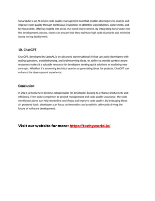 SonarQube is an AI-driven code quality management tool that enables developers to analyze and
improve code quality through continuous inspection. It identifies vulnerabilities, code smells, and
technical debt, offering insights into areas that need improvement. By integrating SonarQube into
the development process, teams can ensure that they maintain high code standards and minimize
issues during deployment.
10. ChatGPT
ChatGPT, developed by OpenAI, is an advanced conversational AI that can assist developers with
coding questions, troubleshooting, and brainstorming ideas. Its ability to provide context-aware
responses makes it a valuable resource for developers seeking quick solutions or exploring new
concepts. Whether it’s answering technical queries or generating ideas for projects, ChatGPT can
enhance the development experience.
Conclusion
In 2024, AI tools have become indispensable for developers looking to enhance productivity and
efficiency. From code completion to project management and code quality assurance, the tools
mentioned above can help streamline workflows and improve code quality. By leveraging these
AI- powered tools, developers can focus on innovation and creativity, ultimately driving the
future of software development.
Visit our website for more: https://techyworld.io/
 