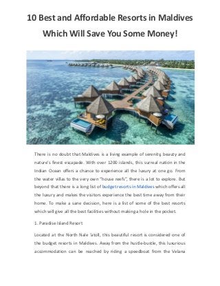10 Best and Affordable Resorts in Maldives
Which Will Save You Some Money!
There is no doubt that Maldives is a living example of serenity, beauty and
nature’s finest escapade. With over 1200 islands, this surreal nation in the
Indian Ocean offers a chance to experience all the luxury at one go. From
the water villas to the very own “house reefs”, there is a lot to explore. But
beyond that there is a long list of budget resorts in Maldives which offers all
the luxury and makes the visitors experience the best time away from their
home. To make a sane decision, here is a list of some of the best resorts
which will give all the best facilities without making a hole in the pocket.
1. Paradise Island Resort
Located at the North Nale ‘atoll, this beautiful resort is considered one of
the budget resorts in Maldives. Away from the hustle-bustle, this luxurious
accommodation can be reached by riding a speedboat from the Velana
 