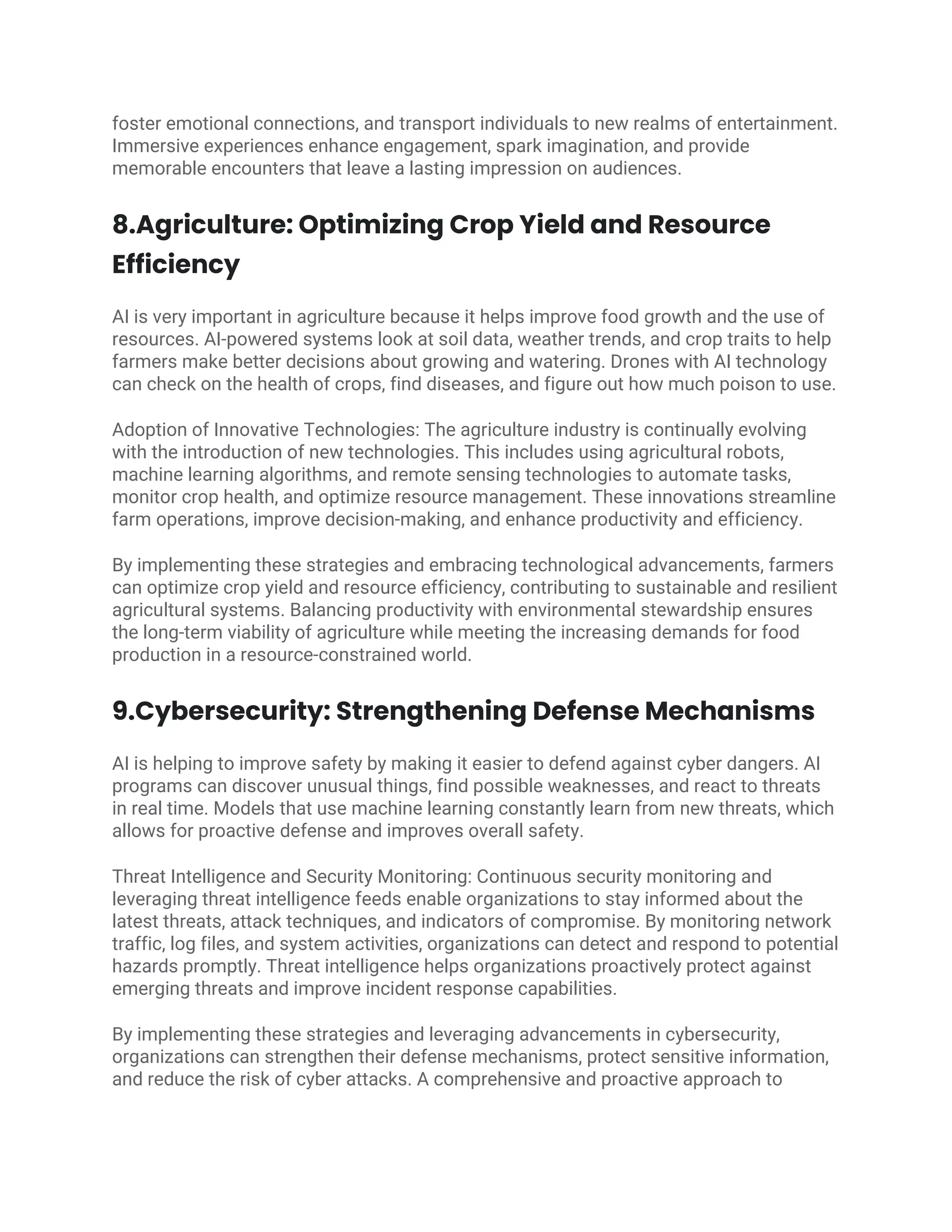 foster emotional connections, and transport individuals to new realms of entertainment.
Immersive experiences enhance engagement, spark imagination, and provide
memorable encounters that leave a lasting impression on audiences.
8.Agriculture: Optimizing Crop Yield and Resource
Efficiency
AI is very important in agriculture because it helps improve food growth and the use of
resources. AI-powered systems look at soil data, weather trends, and crop traits to help
farmers make better decisions about growing and watering. Drones with AI technology
can check on the health of crops, find diseases, and figure out how much poison to use.
Adoption of Innovative Technologies: The agriculture industry is continually evolving
with the introduction of new technologies. This includes using agricultural robots,
machine learning algorithms, and remote sensing technologies to automate tasks,
monitor crop health, and optimize resource management. These innovations streamline
farm operations, improve decision-making, and enhance productivity and efficiency.
By implementing these strategies and embracing technological advancements, farmers
can optimize crop yield and resource efficiency, contributing to sustainable and resilient
agricultural systems. Balancing productivity with environmental stewardship ensures
the long-term viability of agriculture while meeting the increasing demands for food
production in a resource-constrained world.
9.Cybersecurity: Strengthening Defense Mechanisms
AI is helping to improve safety by making it easier to defend against cyber dangers. AI
programs can discover unusual things, find possible weaknesses, and react to threats
in real time. Models that use machine learning constantly learn from new threats, which
allows for proactive defense and improves overall safety.
Threat Intelligence and Security Monitoring: Continuous security monitoring and
leveraging threat intelligence feeds enable organizations to stay informed about the
latest threats, attack techniques, and indicators of compromise. By monitoring network
traffic, log files, and system activities, organizations can detect and respond to potential
hazards promptly. Threat intelligence helps organizations proactively protect against
emerging threats and improve incident response capabilities.
By implementing these strategies and leveraging advancements in cybersecurity,
organizations can strengthen their defense mechanisms, protect sensitive information,
and reduce the risk of cyber attacks. A comprehensive and proactive approach to
 