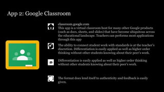 App 2: Google Classroom
classroom.google.com
This app is a virtual classroom host for many other Google products
(such as docs, sheets, and slides) that have become ubiquitous across
the educational landscape. Teachers can performs most applications
through this app
Differentiation is easily applied as well as higher order thinking
without other students knowing about their peer’s work.
The ability to connect student work with standards is at the teacher’s
discretion. Differentiation is easily applied as well as higher order
thinking without other students knowing about their peer’s work.
The format does lend itself to authenticity and feedback is easily
given.
 