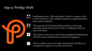 App 4: Prodigy Math
Prodigygame.com. This math game is able to engage a wide
variety of learners with multiple options for approaching the
same math standards.
This game is very secure and can be completely independent,
however, some students have a hard time logging in.
This game has both independent practices, and group
activities where students can invite or challenge others to
play with them.
This is a fairly easy to use math learning tool, and they are
available for support if ever the need arises.
 