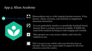 App 5: Khan Academy
Khanacademy.org is a wide ranging learning resource. It has
lessons, videos, exercises, and materials to supplement
classroom instruction.
This operates on a very secure website, and is free for
students to use.
It is not particularly intuitive or specifically standards based,
because there a so many resources available. It fulfills the
need of the students by being so wide ranging and versatile.
This is an easy to use website with some direction from an
educator. There is also a great depth of support for this from
educators across the country.
 