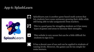 App 6: SplashLearn
Splashlearn.com is another game based math system that
lets students have some autonomy growing their skills while
still being able to take assignments from teachers.
This website is very secure but can be a little difficult for
students to sign in to.
This is a good game for struggling students as it has many
types of games and areas to increase their strengths.
It has a decent ease of use and can be applied to students of
varying levels. However, the games can be too simple for
some learners.
 
