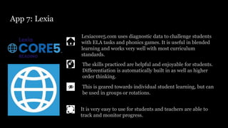 App 7: Lexia
Lexiacore5.com uses diagnostic data to challenge students
with ELA tasks and phonics games. It is useful in blended
learning and works very well with most curriculum
standards.
This is geared towards individual student learning, but can
be used in groups or rotations.
The skills practiced are helpful and enjoyable for students.
Differentiation is automatically built in as well as higher
order thinking.
It is very easy to use for students and teachers are able to
track and monitor progress.
 