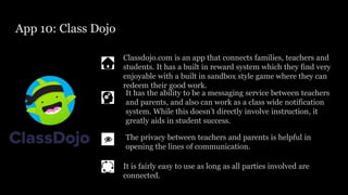 App 10: Class Dojo
Classdojo.com is an app that connects families, teachers and
students. It has a built in reward system which they find very
enjoyable with a built in sandbox style game where they can
redeem their good work.
The privacy between teachers and parents is helpful in
opening the lines of communication.
It has the ability to be a messaging service between teachers
and parents, and also can work as a class wide notification
system. While this doesn’t directly involve instruction, it
greatly aids in student success.
It is fairly easy to use as long as all parties involved are
connected.
 