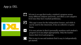 App 3: IXL
Ixl.com is an app that tracks a student’s progress across
many different subjects and levels, and offers a new adaptive
level once they have reached proficiency.
It is very private in that it personally monitors each student’s
progress so it can adapt appropriately. Only the teacher
knows their level and progress.
This app is more for the independent learner, and while it
can be used in the classroom, it has no collective or game
focus.
This is easy to use and students find it easy to independently
get started.
 