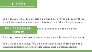 o f a n im a g e , th e d e s c rip tio n c a n n o t b e p ro v id e d . Ev e ry th in g
is rig h t in fro n t o f y o u r e y e s . Th is is o n e o f th e s h o p ify a p p s
ty p e o f th e p ro d u c t. It d ra s tic a lly in c re a s e s th e s e a rc h
AL T TEX T
PRIV Y FREE EM AIL
POPU PS
G e ttin g m o re a n d m o re c u s to m e rs to a n Es to re is d iffic u lt to
c o n v e rs io n is k illin g . Th is s h o p ify a p p h e lp s in tra c k in g th e
conversion and also it can connect to the various email marketing software’s
 