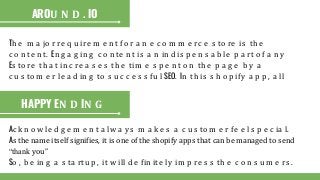 Th e m a jo r re q u ire m e n t fo r a n e c o m m e rc e s to re is th e
c o n te n t. En g a g in g c o n te n t is a n in d is p e n s a b le p a rt o f a n y
Es to re th a t in c re a s e s th e tim e s p e n t o n th e p a g e b y a
c u s to m e r le a d in g to s u c c e s s fu l SEO. In th is s h o p ify a p p , a ll
AROU N D . IO
HAPPY EN D IN G
Ac k n o w le d g e m e n t a lw a y s m a k e s a c u s to m e r fe e l s p e c ia l.
As the name itself signifies, it is one of the shopify apps that can be managed to send
“thank you”
So , b e in g a s ta rtu p , it w ill d e fin ite ly im p re s s th e c o n s u m e rs .
 