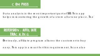 D a ta a n a ly s is is th e m o s t im p o rta n t p a rt o f SEO. Th is a p p
h e lp s in m o n ito rin g th e g ro w th o f a s to re a ll a t o n e p la c e . Th e
C OM PASS
REFERSION : AFFIL IATE
TRAC K IN G
Ob v io u s ly , a ffilia te p ro g ra m a llu re s th e c u s to m e r to b u y
e a s y . Th is a p p is a m u s t fo r th is re q u ire m e n t. It c a n a ls o
 